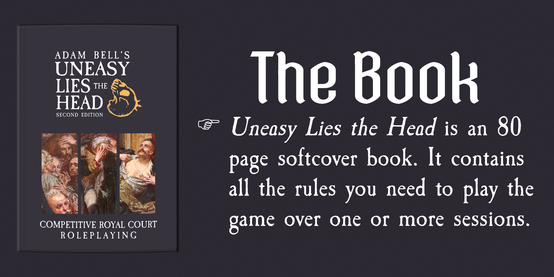 The Book - Uneasy Lies the HEad is an 80 page softcover book. It contains all the rules you need to play the game over one or more sessions.