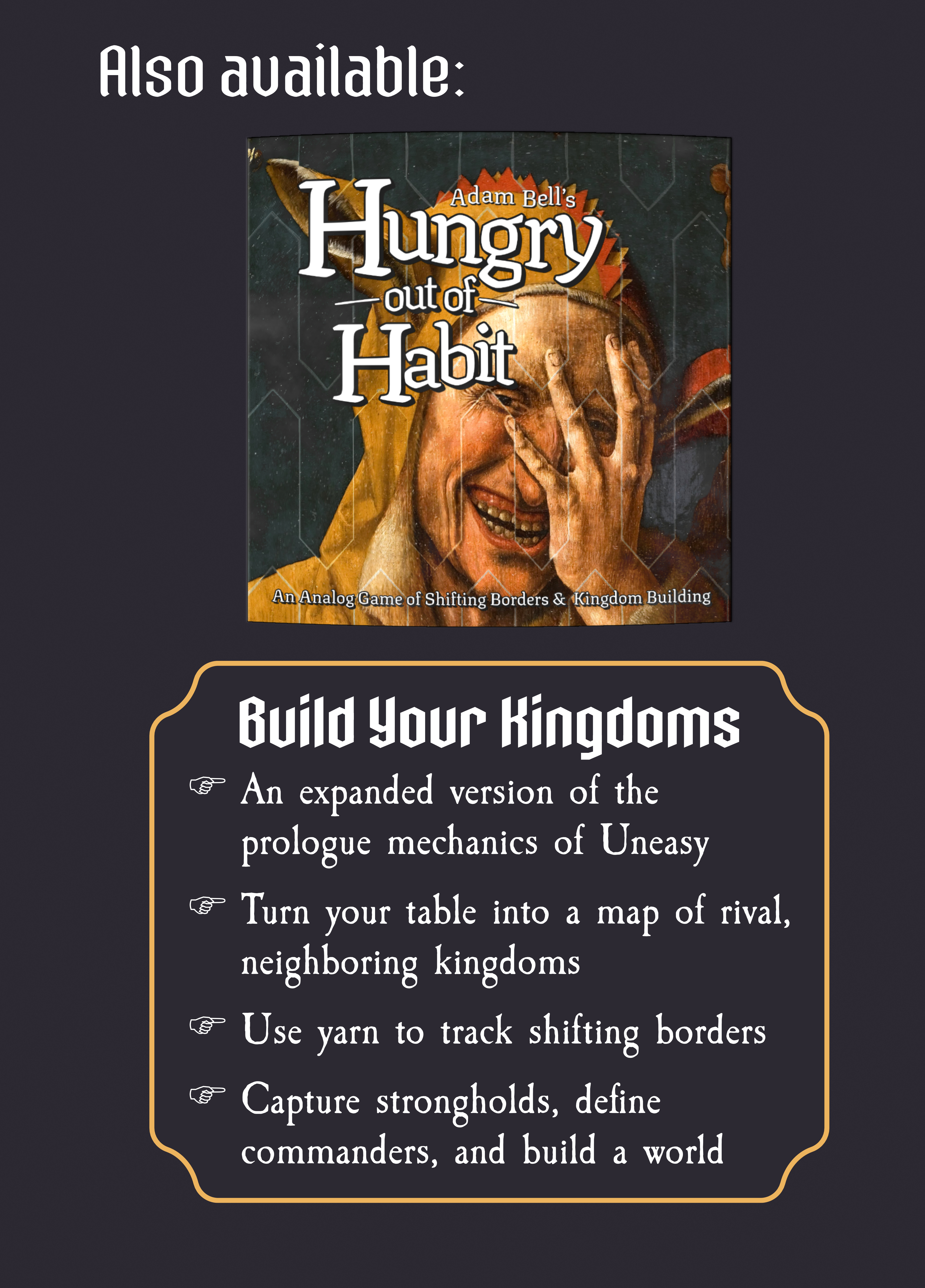Also Available: Hungry out of Habit - Build Your Kingdoms - An expanded version of the prologue mechanics of Uneasy - Turn your table into a map of your rival, neighboring kingdoms - Use yarn to track your shifting borders - Capture strongholds, define commanders, and build a world